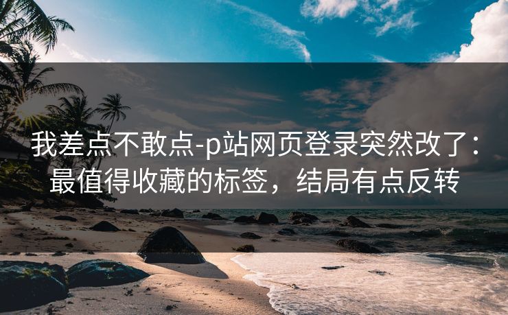 我差点不敢点-p站网页登录突然改了:最值得收藏的标签,结局有点反转 我差点不敢点-p站网页登录突然改了:最值得收藏的标签,结局有点反转