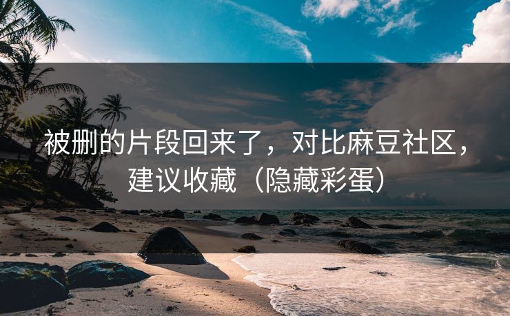 被删的片段回来了，对比麻豆社区，建议收藏（隐藏彩蛋）