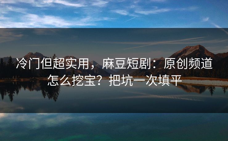 冷门但超实用，麻豆短剧：原创频道怎么挖宝？把坑一次填平
