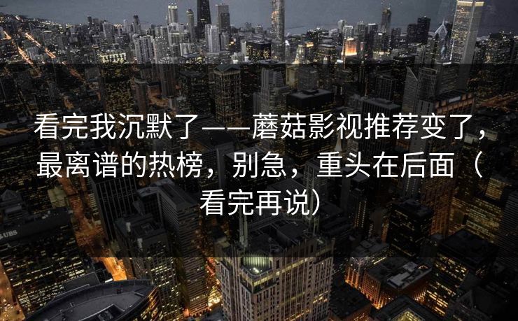 看完我沉默了——蘑菇影视推荐变了，最离谱的热榜，别急，重头在后面（看完再说）