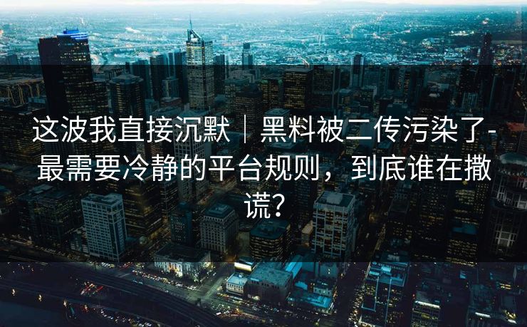 这波我直接沉默｜黑料被二传污染了-最需要冷静的平台规则，到底谁在撒谎？