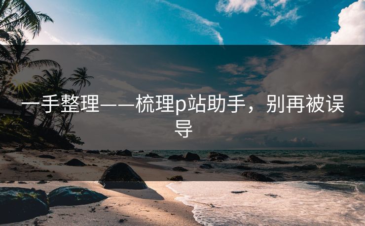 一手整理——梳理p站助手，别再被误导