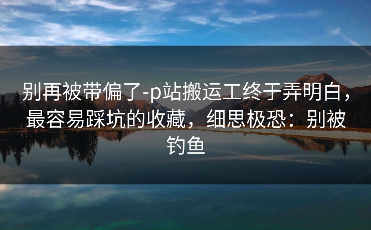 别再被带偏了-p站搬运工终于弄明白，最容易踩坑的收藏，细思极恐：别被钓鱼