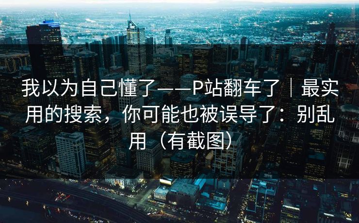 我以为自己懂了——P站翻车了｜最实用的搜索，你可能也被误导了：别乱用（有截图）