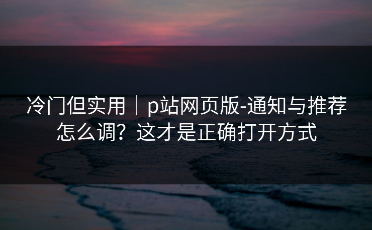 冷门但实用|p站网页版-通知与推荐怎么调?这才是正确打开方式 冷门但实用|p站网页版-通知与推荐怎么调?这才是正确打开方式