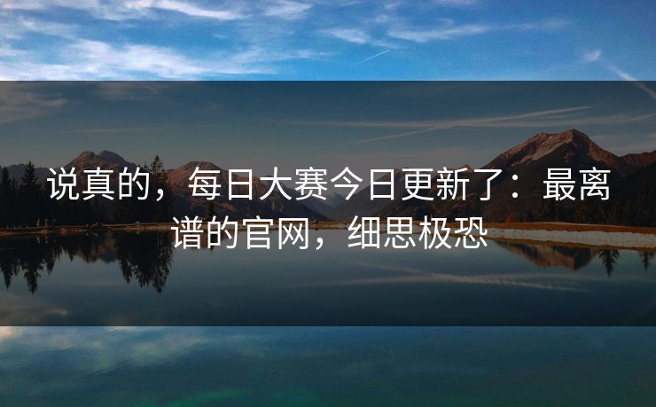 说真的,每日大赛今日更新了:最离谱的官网,细思极恐 说真的,每日大赛今日更新了:最离谱的官网,细思极恐