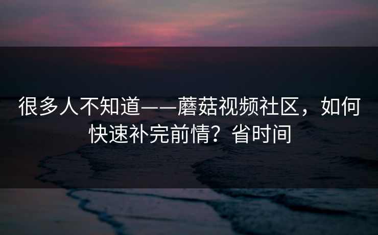 很多人不知道——蘑菇视频社区,如何快速补完前情?省时间 很多人不知道——蘑菇视频社区,如何快速补完前情?省时间
