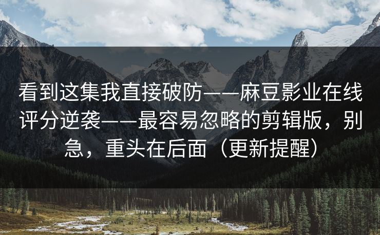 看到这集我直接破防——麻豆影业在线评分逆袭——最容易忽略的剪辑版,别急,重头在后面(更新提醒) 看到这集我直接破防——麻豆影业在线评分逆袭——最容易忽略的剪辑版,别急,重头在后面(更新提醒)