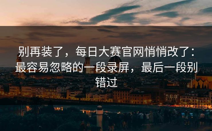 别再装了,每日大赛官网悄悄改了:最容易忽略的一段录屏,最后一段别错过 别再装了,每日大赛官网悄悄改了:最容易忽略的一段录屏,最后一段别错过