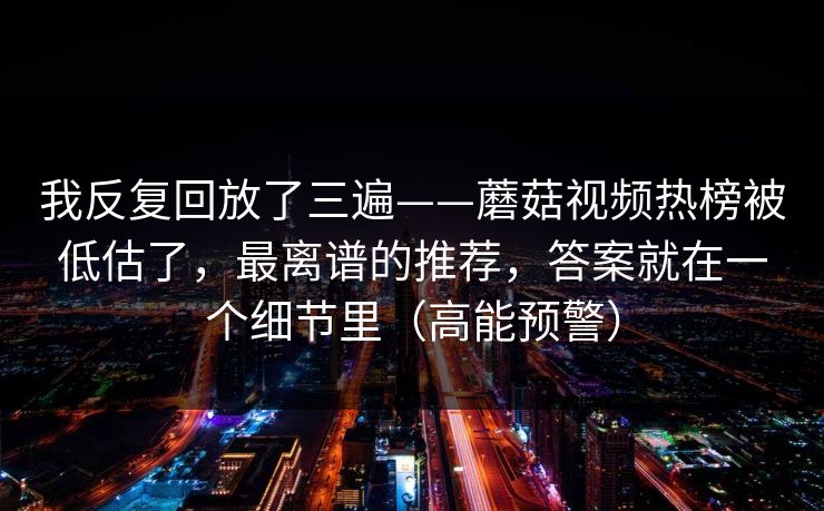 我反复回放了三遍——蘑菇视频热榜被低估了,最离谱的推荐,答案就在一个细节里(高能预警) 我反复回放了三遍——蘑菇视频热榜被低估了,最离谱的推荐,答案就在一个细节里(高能预警)