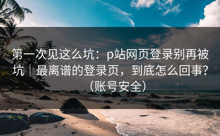 第一次见这么坑:p站网页登录别再被坑|最离谱的登录页,到底怎么回事?(账号安全) 第一次见这么坑:p站网页登录别再被坑|最离谱的登录页,到底怎么回事?(账号安全)