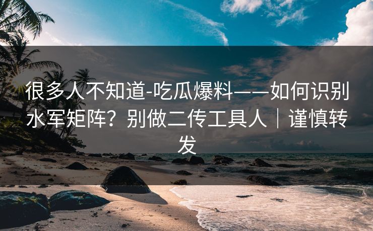 很多人不知道-吃瓜爆料——如何识别水军矩阵？别做二传工具人｜谨慎转发