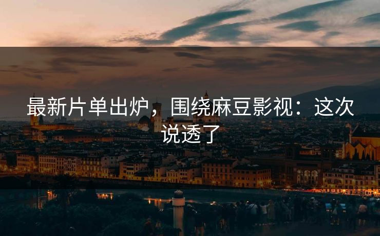 最新片单出炉，围绕麻豆影视：这次说透了