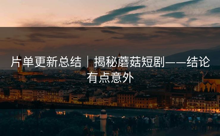 片单更新总结｜揭秘蘑菇短剧——结论有点意外