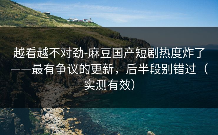 越看越不对劲-麻豆国产短剧热度炸了——最有争议的更新，后半段别错过（实测有效）