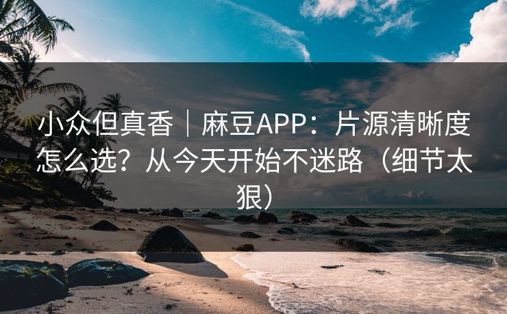 小众但真香｜麻豆APP：片源清晰度怎么选？从今天开始不迷路（细节太狠）