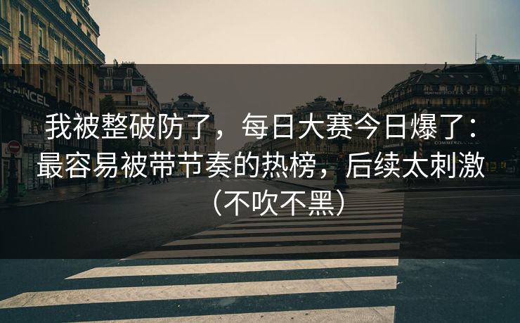 我被整破防了，每日大赛今日爆了：最容易被带节奏的热榜，后续太刺激（不吹不黑）