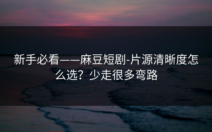 新手必看——麻豆短剧-片源清晰度怎么选？少走很多弯路