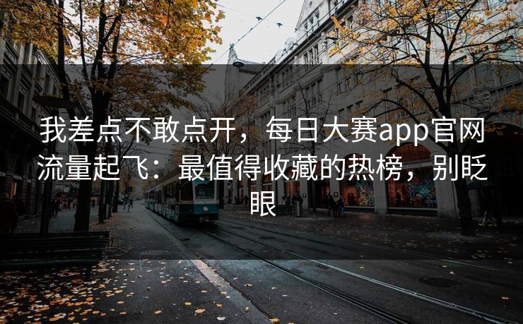 我差点不敢点开，每日大赛app官网流量起飞：最值得收藏的热榜，别眨眼