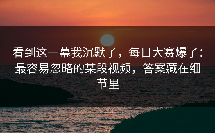 看到这一幕我沉默了，每日大赛爆了：最容易忽略的某段视频，答案藏在细节里