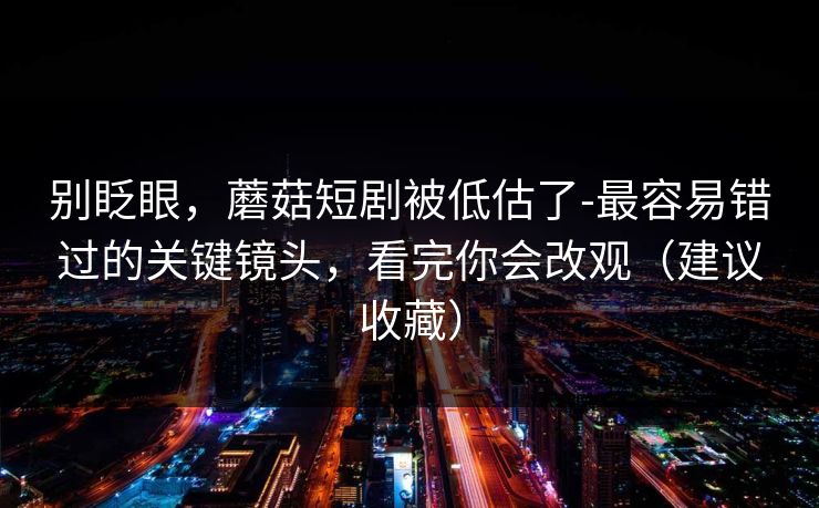 别眨眼，蘑菇短剧被低估了-最容易错过的关键镜头，看完你会改观（建议收藏）