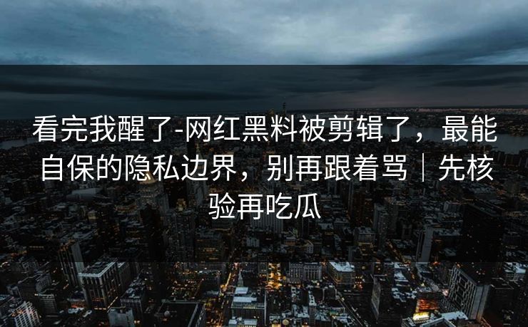 看完我醒了-网红黑料被剪辑了，最能自保的隐私边界，别再跟着骂｜先核验再吃瓜