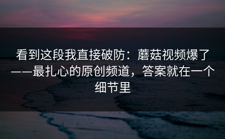 看到这段我直接破防：蘑菇视频爆了——最扎心的原创频道，答案就在一个细节里