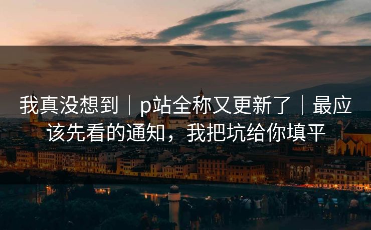 我真没想到｜p站全称又更新了｜最应该先看的通知，我把坑给你填平