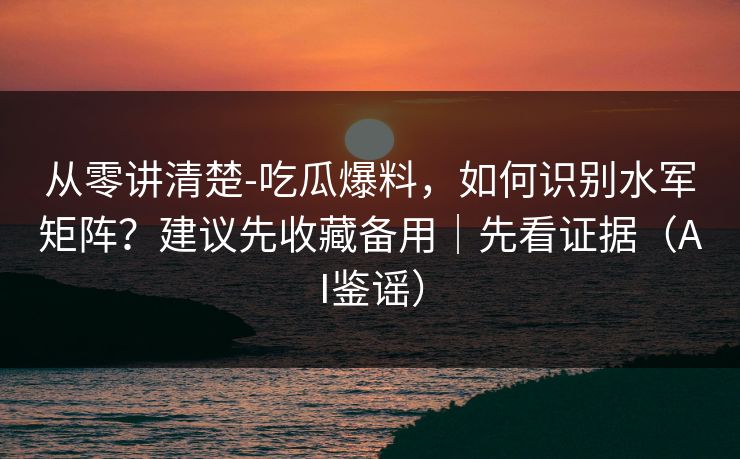 从零讲清楚-吃瓜爆料，如何识别水军矩阵？建议先收藏备用｜先看证据（AI鉴谣）