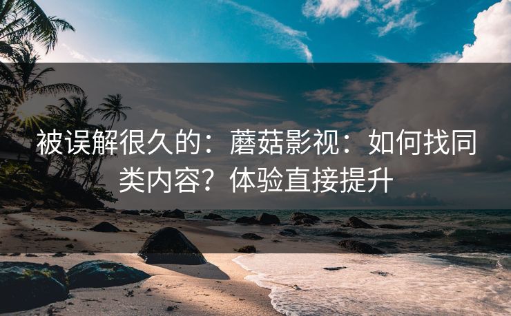 被误解很久的：蘑菇影视：如何找同类内容？体验直接提升