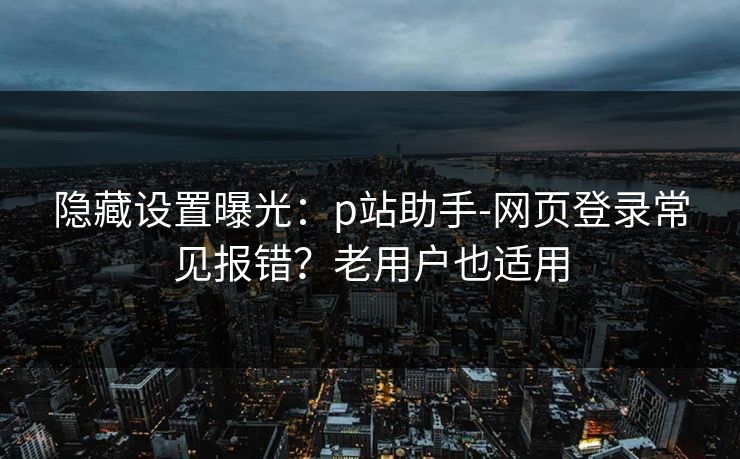 隐藏设置曝光:p站助手-网页登录常见报错?老用户也适用 隐藏设置曝光:p站助手-网页登录常见报错?老用户也适用