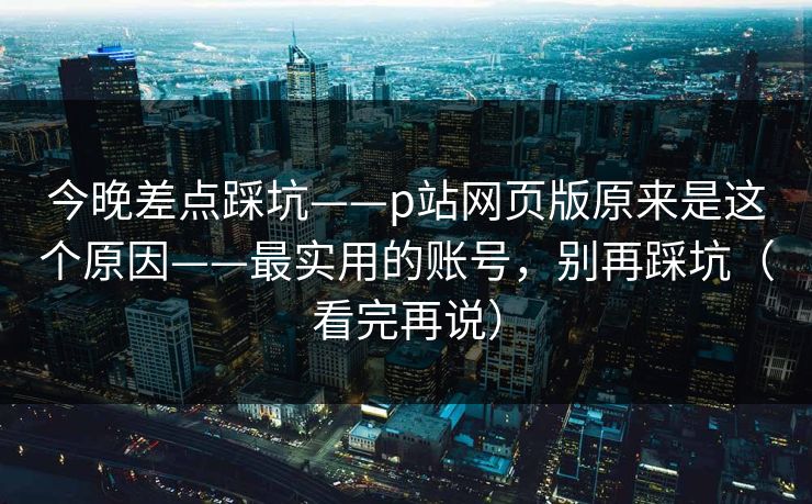 今晚差点踩坑——p站网页版原来是这个原因——最实用的账号，别再踩坑（看完再说）