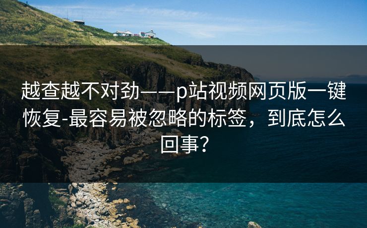越查越不对劲——p站视频网页版一键恢复-最容易被忽略的标签，到底怎么回事？