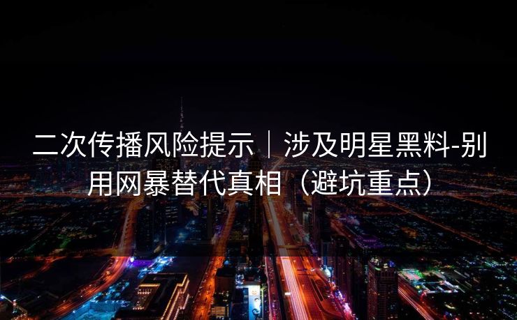 二次传播风险提示｜涉及明星黑料-别用网暴替代真相（避坑重点）