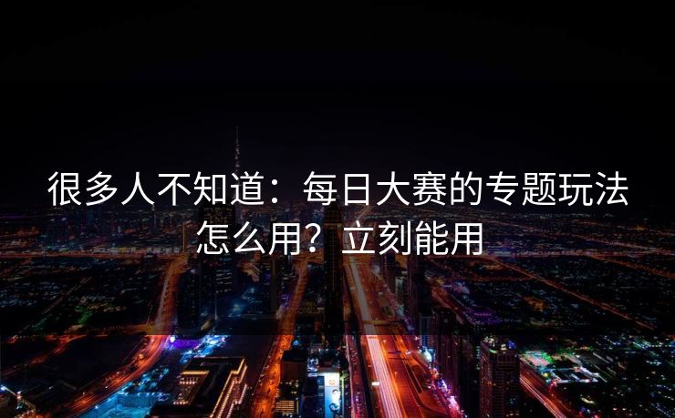 很多人不知道：每日大赛的专题玩法怎么用？立刻能用
