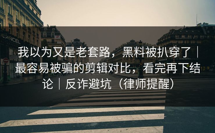我以为又是老套路，黑料被扒穿了｜最容易被骗的剪辑对比，看完再下结论｜反诈避坑（律师提醒）