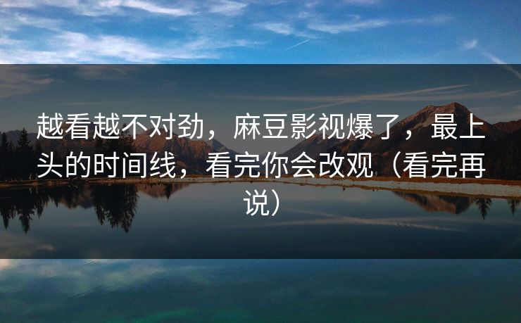 越看越不对劲，麻豆影视爆了，最上头的时间线，看完你会改观（看完再说）