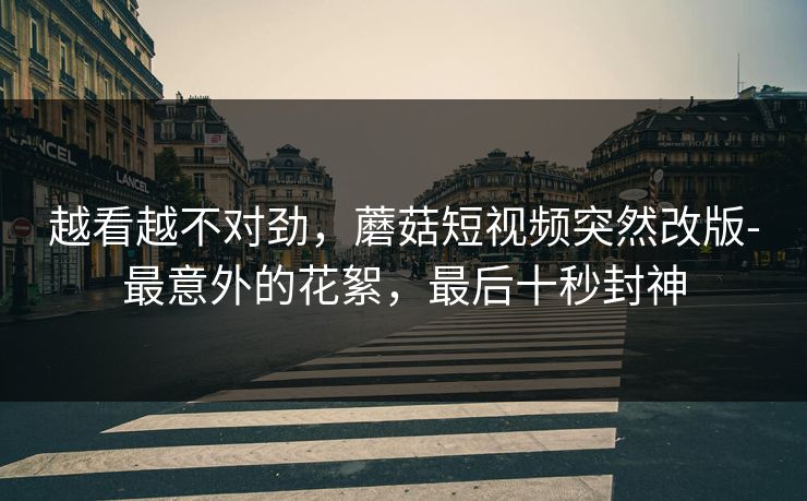越看越不对劲，蘑菇短视频突然改版-最意外的花絮，最后十秒封神