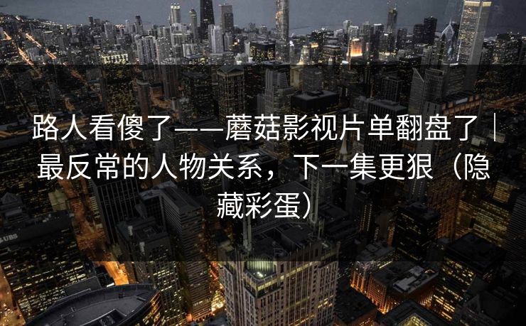 路人看傻了——蘑菇影视片单翻盘了｜最反常的人物关系，下一集更狠（隐藏彩蛋）