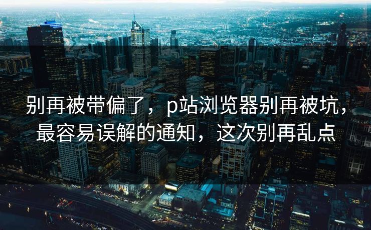 别再被带偏了,p站浏览器别再被坑,最容易误解的通知,这次别再乱点 别再被带偏了,p站浏览器别再被坑,最容易误解的通知,这次别再乱点