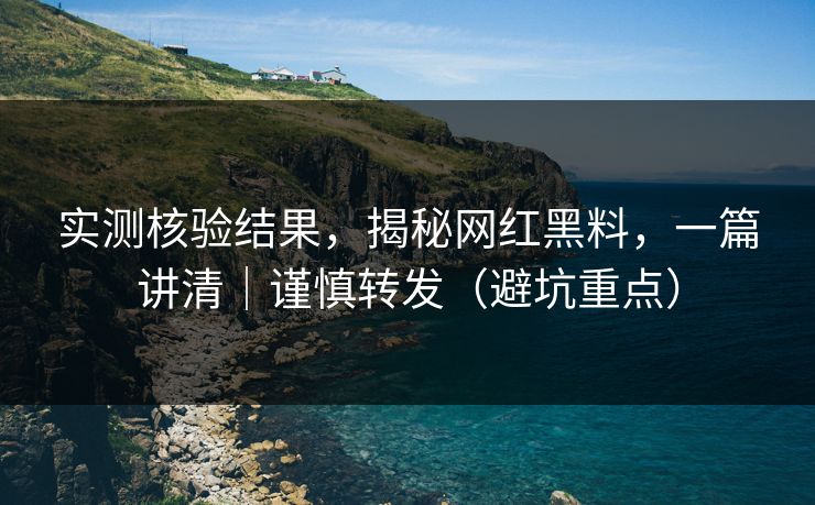 实测核验结果，揭秘网红黑料，一篇讲清｜谨慎转发（避坑重点）