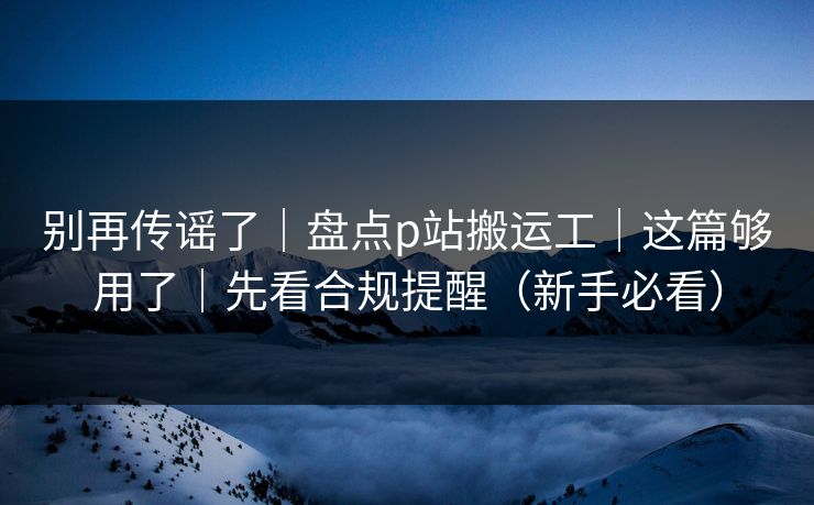 别再传谣了｜盘点p站搬运工｜这篇够用了｜先看合规提醒（新手必看）