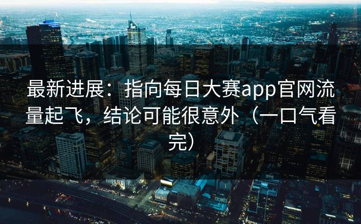 最新进展：指向每日大赛app官网流量起飞，结论可能很意外（一口气看完）