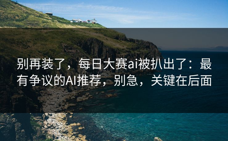别再装了，每日大赛ai被扒出了：最有争议的AI推荐，别急，关键在后面