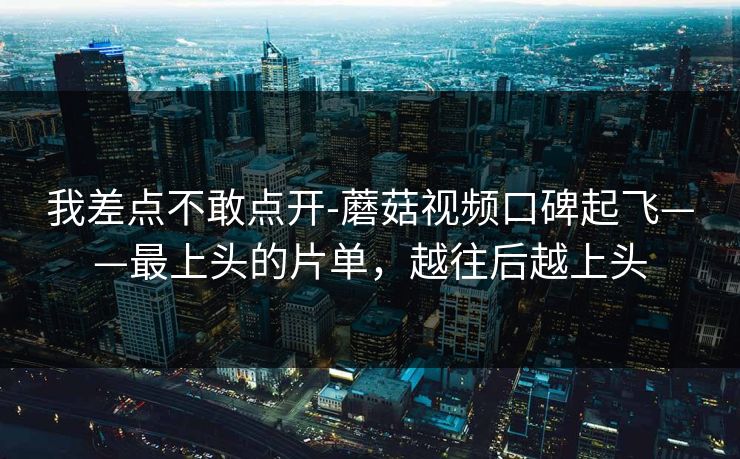 我差点不敢点开-蘑菇视频口碑起飞——最上头的片单，越往后越上头