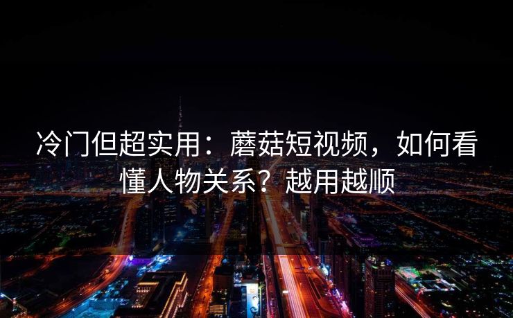 冷门但超实用：蘑菇短视频，如何看懂人物关系？越用越顺