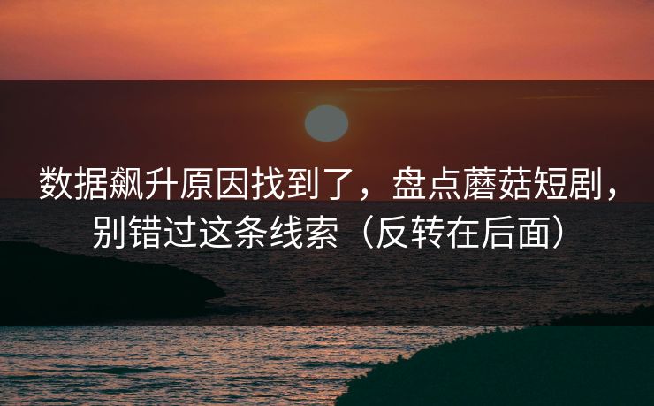 数据飙升原因找到了，盘点蘑菇短剧，别错过这条线索（反转在后面）