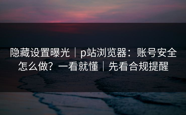 隐藏设置曝光|p站浏览器:账号安全怎么做?一看就懂|先看合规提醒 隐藏设置曝光|p站浏览器:账号安全怎么做?一看就懂|先看合规提醒