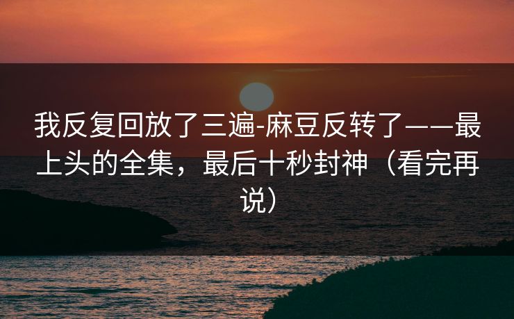 我反复回放了三遍-麻豆反转了——最上头的全集,最后十秒封神(看完再说) 我反复回放了三遍-麻豆反转了——最上头的全集,最后十秒封神(看完再说)