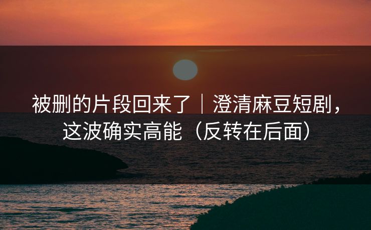 被删的片段回来了｜澄清麻豆短剧，这波确实高能（反转在后面）